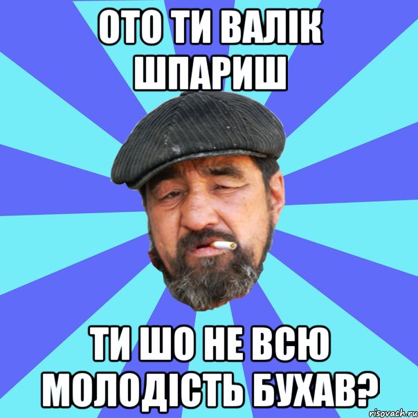 ото ти валік шпариш ти шо не всю молодість бухав?