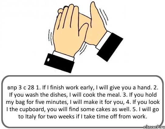 впр 3 с 28 1. If I finish work early, I will give you a hand. 2. If you wash the dishes, I will cook the meal. 3. If you hold my bag for five minutes, I will make it for you, 4. If you look I the cupboard, you will find some cakes as well. 5. I will go to Italy for two weeks if I take time off from work., Комикс Давайте похлопаем