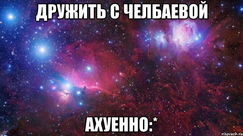 дружить с челбаевой ахуенно:*