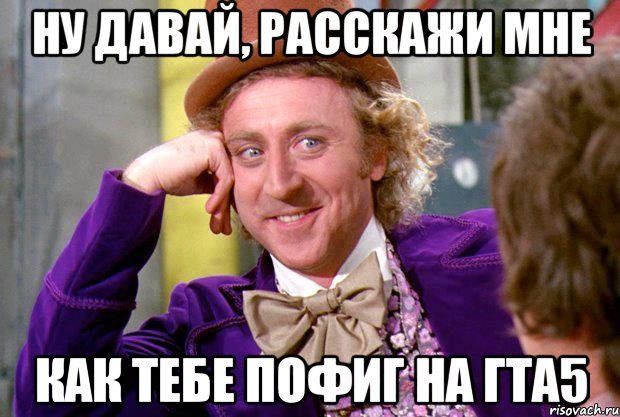 ну давай, расскажи мне как тебе пофиг на гта5, Мем Ну давай расскажи (Вилли Вонка)