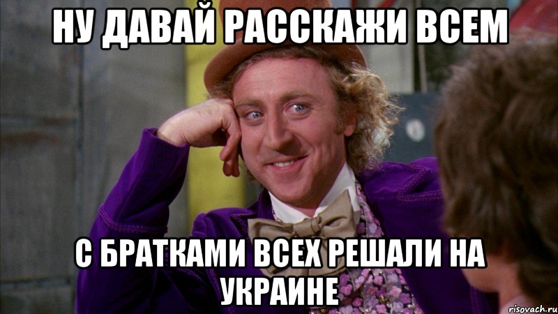 ну давай расскажи всем с братками всех решали на украине, Мем Ну давай расскажи (Вилли Вонка)