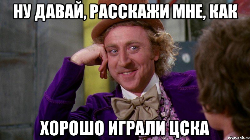 ну давай, расскажи мне, как хорошо играли цска, Мем Ну давай расскажи (Вилли Вонка)