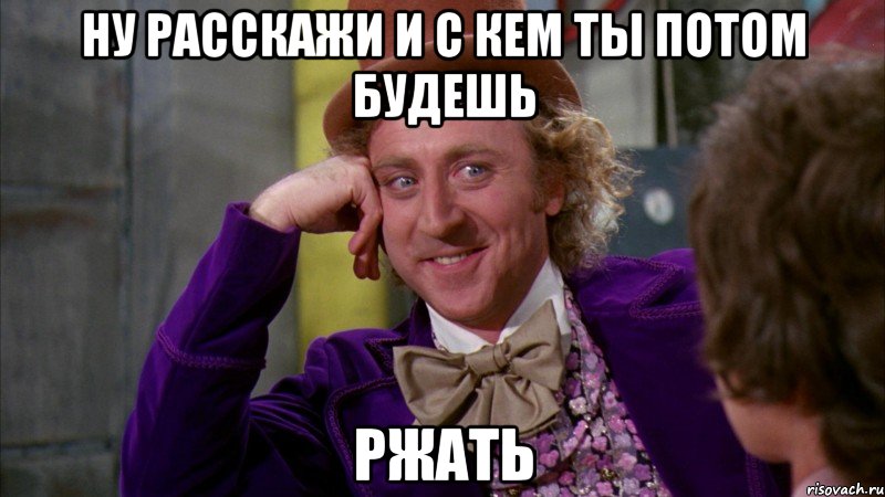 ну расскажи и с кем ты потом будешь ржать, Мем Ну давай расскажи (Вилли Вонка)