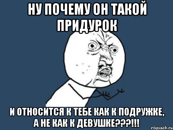 ну почему он такой придурок и относится к тебе как к подружке, а не как к девушке???!!!, Мем Ну почему