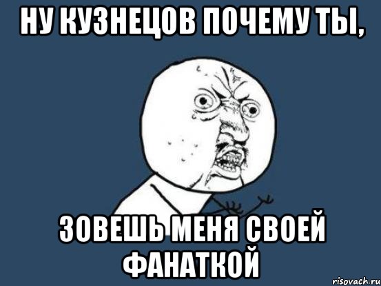 ну кузнецов почему ты, зовешь меня своей фанаткой, Мем Ну почему