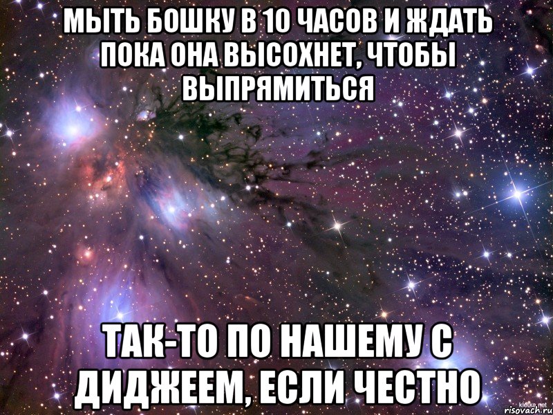 мыть бошку в 10 часов и ждать пока она высохнет, чтобы выпрямиться так-то по нашему с диджеем, если честно, Мем Космос