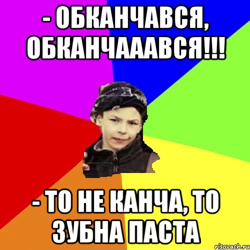 - обканчався, обканчааався!!! - то не канча, то зубна паста