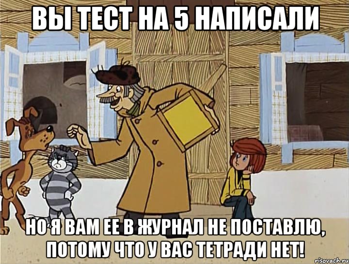 вы тест на 5 написали но я вам ее в журнал не поставлю, потому что у вас тетради нет!