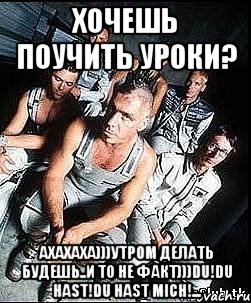 хочешь поучить уроки? ахахаха)))утром делать будешь..и то не факт)))du!du hast!du hast mich!...