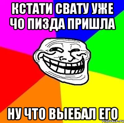 кстати свату уже чо пизда пришла ну что выебал его, Мем Тролль Адвайс