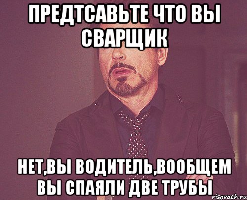 предтсавьте что вы сварщик нет,вы водитель,вообщем вы спаяли две трубы, Мем твое выражение лица