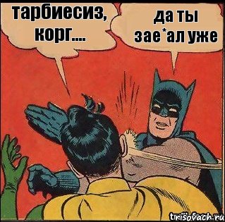 да ты зае*ал уже тарбиесиз, корг....