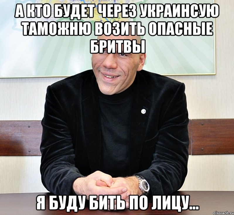 а кто будет через украинсую таможню возить опасные бритвы я буду бить по лицу...