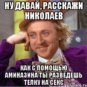 ну давай, расскажи николаев как с помощью аминазина ты разведешь телку на секс, Мем Ну давай расскажи (Вилли Вонка)