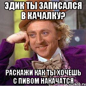 эдик ты записался в качалку? раскажи как ты хочешь с пивом накачатся, Мем Ну давай расскажи (Вилли Вонка)