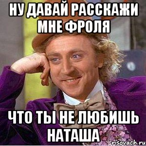 ну давай расскажи мне фроля что ты не любишь наташа, Мем Ну давай расскажи (Вилли Вонка)