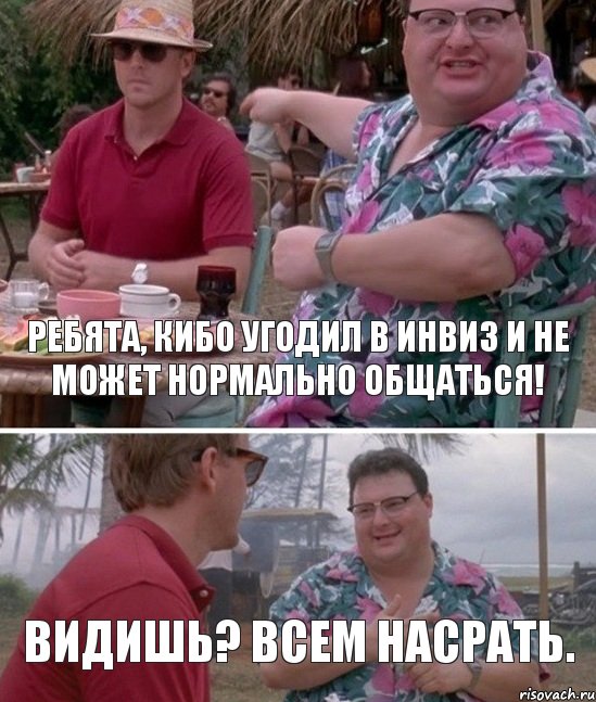 РЕБЯТА, КИБО УГОДИЛ В ИНВИЗ И НЕ МОЖЕТ НОРМАЛЬНО ОБЩАТЬСЯ! ВИДИШЬ? ВСЕМ НАСРАТЬ.