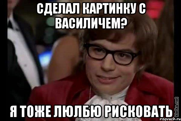 сделал картинку с василичем? я тоже люлбю рисковать, Мем Остин Пауэрс (я тоже люблю рисковать)