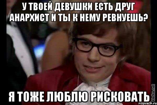 у твоей девушки есть друг анархист и ты к нему ревнуешь? я тоже люблю рисковать, Мем Остин Пауэрс (я тоже люблю рисковать)