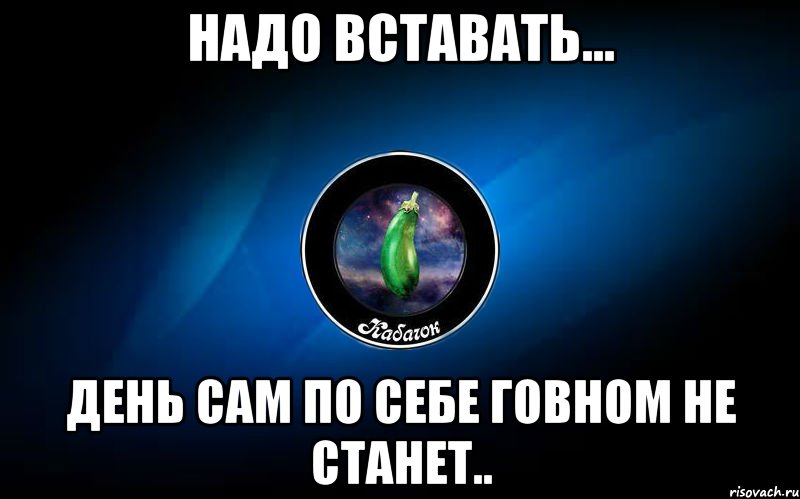 Пора сама. Надо вставать день сам по себе не станет. День сам по себе говном не станет. Надо вставать день сам по себе гавном. Надо вставать. День сам собой говном не станет.