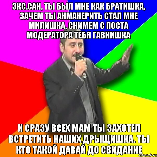 экс.сан, ты был мне как братишка, зачем ты анманерить стал мне милишка, снимем с поста модератора тебя гавнишка и сразу всех мам ты захотел встретить наших дрыщишка. ты кто такой давай до свидание, Мем Давай досвидания