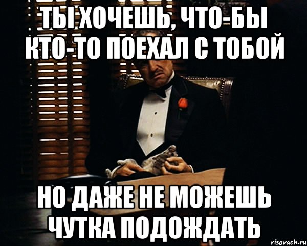 ты хочешь, что-бы кто-то поехал с тобой но даже не можешь чутка подождать, Мем Дон Вито Корлеоне