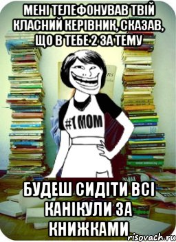 мені телефонував твій класний керівник, сказав, що в тебе 2 за тему будеш сидіти всі канікули за книжками, Мем Мама