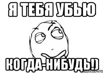 Я тебя сейчас убью. Я тебя убью когда нибудь. Тебя когда-нибудь убивали?. Я тебя прибью.