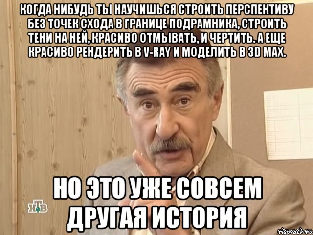 когда нибудь ты научишься строить перспективу без точек схода в границе подрамника, строить тени на ней, красиво отмывать, и чертить. а еще красиво рендерить в v-ray и моделить в 3d max. но это уже совсем другая история, Мем Каневский (Но это уже совсем другая история)