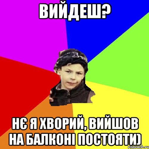 вийдеш? нє я хворий, вийшов на балконі постояти)