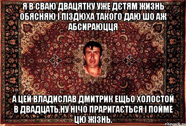 я в сваю двацятку уже дєтям жизнь обясняю і піздюха такого даю шо аж абсираюцця а цей владислав дмитрик ещьо холостой в двадцать,ну нічо праригається і пойме цю жізнь.