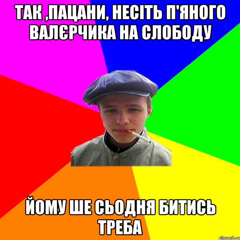 так ,пацани, несіть п'яного валєрчика на слободу йому ше сьодня битись треба