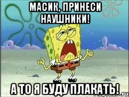 масик, принеси наушники! а то я буду плакать!, Мем Спанч Боб плачет