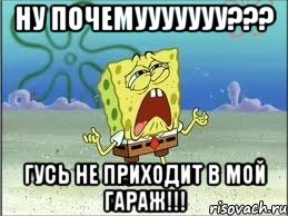 ну почемууууууу??? гусь не приходит в мой гараж!!!, Мем Спанч Боб плачет