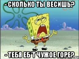 - сколько ты весишь? - тебя еб*т чужое горе?, Мем Спанч Боб плачет