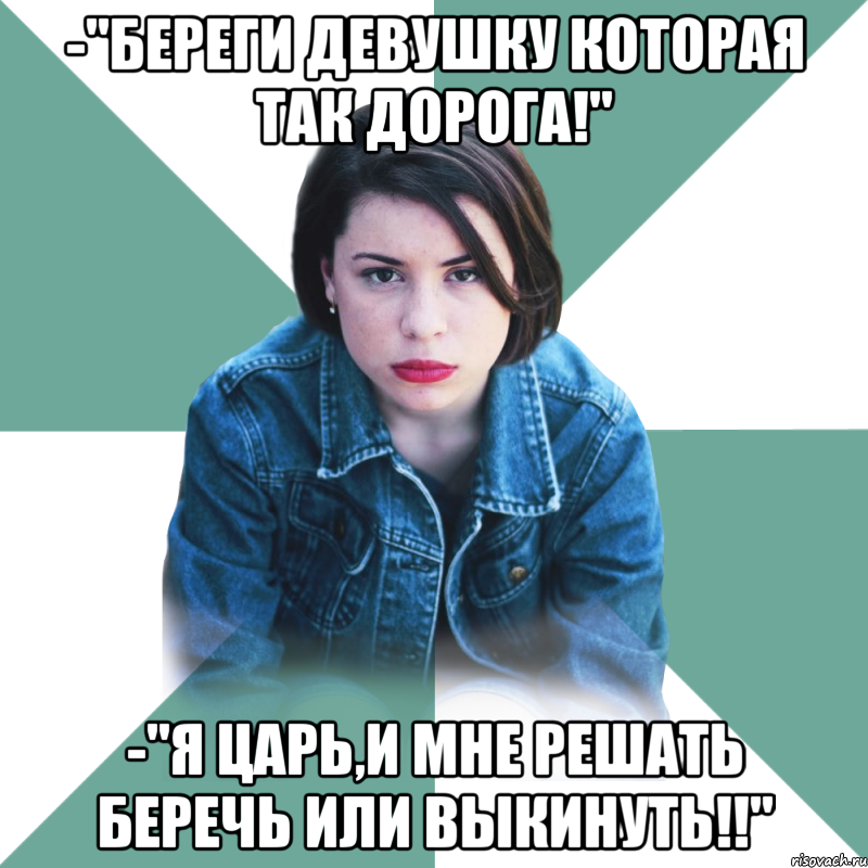 -"береги девушку которая так дорога!" -"я царь,и мне решать беречь или выкинуть!!"