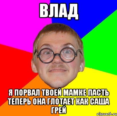 влад я порвал твоей мамке пасть теперь она глотает как саша грей, Мем Типичный ботан