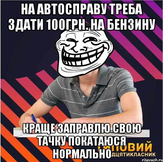 на автосправу треба здати 100грн. на бензину краще заправлю свою тачку покатаюся нормально