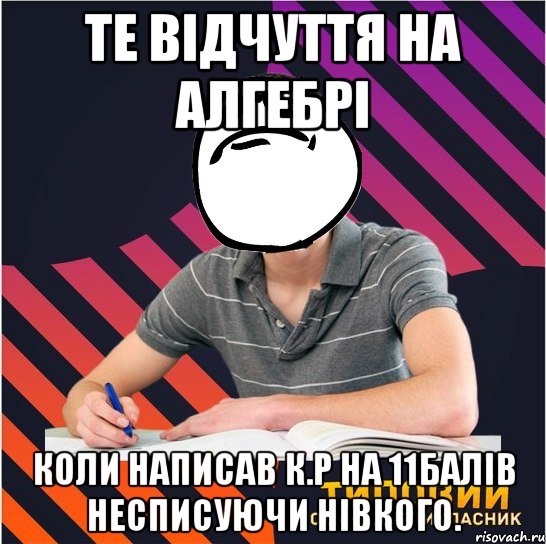 те відчуття на алгебрі коли написав к.р на 11балів несписуючи нівкого.