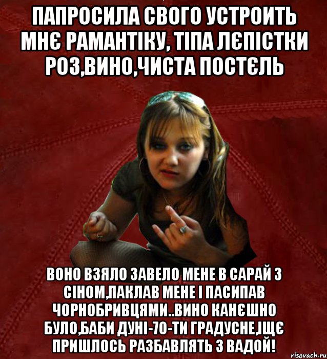 папросила свого устроить мнє рамантіку, тіпа лєпістки роз,вино,чиста постєль воно взяло завело мене в сарай з сіном,паклав мене і пасипав чорнобривцями..вино канєшно було,баби дуні-70-ти градусне,іщє пришлось разбавлять з вадой!