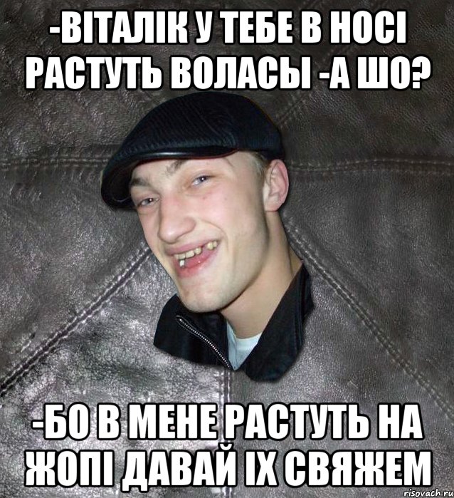 -вiталiк у тебе в носi растуть воласы -а шо? -бо в мене растуть на жопi давай iх свяжем, Мем Тут Апасна