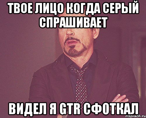 твое лицо когда серый спрашивает видел я gtr сфоткал, Мем твое выражение лица