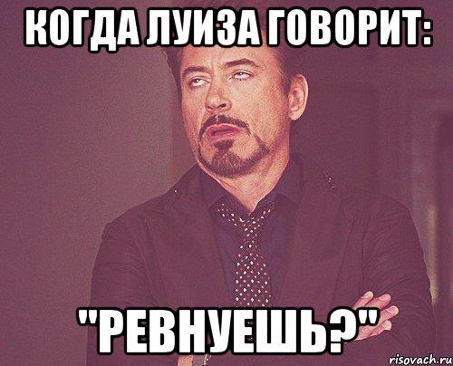 когда луиза говорит: "ревнуешь?", Мем твое выражение лица