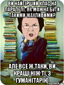 ви найгірший клас на паралелі, як можна бути такими жахливими? але все ж таки, ви кращі ніж ті, з гуманітарію