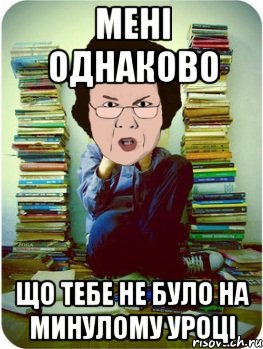 мені однаково що тебе не було на минулому уроці