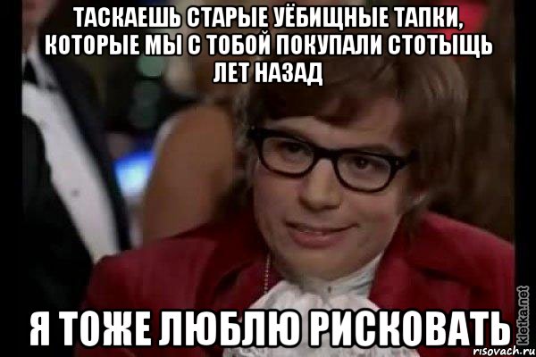 таскаешь старые уёбищные тапки, которые мы с тобой покупали стотыщь лет назад я тоже люблю рисковать, Мем Остин Пауэрс (я тоже люблю рисковать)