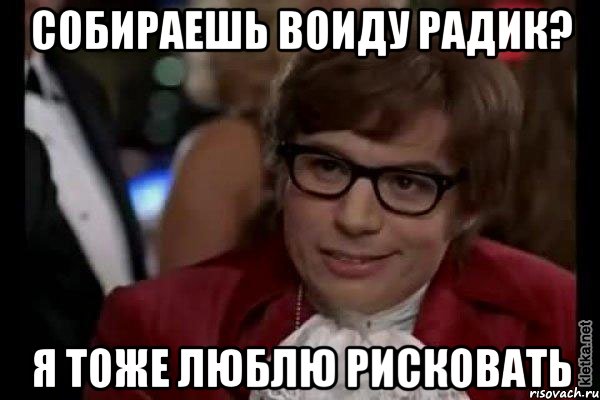 собираешь воиду радик? я тоже люблю рисковать, Мем Остин Пауэрс (я тоже люблю рисковать)