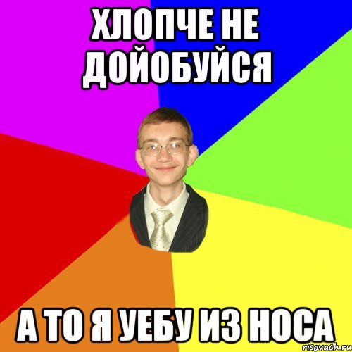 хлопче не дойобуйся а то я уебу из носа