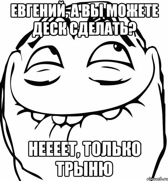 евгений, а вы можете деск сделать? неееет, только трыню, Мем  аааа