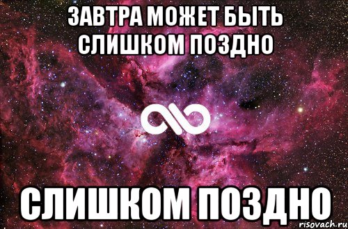 Поздно слишком поздно. Завтра может быть поздно. Может завтра. Завтра уже слишком поздно. Завтра может и не быть.